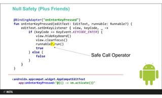 @BindingAdapter("onEnterKeyPressed")
fun onEnterKeyPressed(editText: EditText, runnable: Runnable?) {
editText.setOnKeyListener { view, keyCode, _ ->
if (keyCode == KeyEvent.KEYCODE_ENTER) {
view.hideKeyboard()
view.clearFocus()
runnable?.run()
true
} else {
false
}
}
}
Null Safety (Plus Friends)
Safe Call Operator
<androidx.appcompat.widget.AppCompatEditText
app:onEnterKeyPressed="@{() -> vm.activate()}"
 