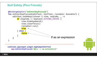@BindingAdapter("onEnterKeyPressed")
fun onEnterKeyPressed(editText: EditText, runnable: Runnable?) {
editText.setOnKeyListener { view, keyCode, _ ->
if (keyCode == KeyEvent.KEYCODE_ENTER) {
view.hideKeyboard()
view.clearFocus()
runnable?.run()
true
} else {
false
}
}
}
Null Safety (Plus Friends)
If as an expression
<androidx.appcompat.widget.AppCompatEditText
app:onEnterKeyPressed="@{() -> vm.activate()}"
 