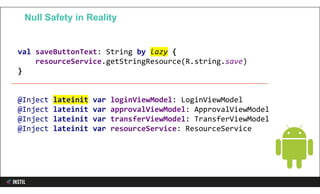 val saveButtonText: String by lazy {
resourceService.getStringResource(R.string.save)
}
@Inject lateinit var loginViewModel: LoginViewModel
@Inject lateinit var approvalViewModel: ApprovalViewModel
@Inject lateinit var transferViewModel: TransferViewModel
@Inject lateinit var resourceService: ResourceService
Null Safety in Reality
 