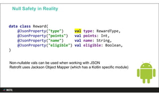 data class Reward(
@JsonProperty("type") val type: RewardType,
@JsonProperty("points") val points: Int,
@JsonProperty("name") val name: String,
@JsonProperty("eligible") val eligible: Boolean,
)
Null Safety in Reality
Non-nullable vals can be used when working with JSON
Retrofit uses Jackson Object Mapper (which has a Kotlin specific module)
 
