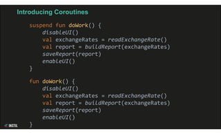 Introducing Coroutines
suspend fun doWork() {
disableUI()
val exchangeRates = readExchangeRate()
val report = buildReport(exchangeRates)
saveReport(report)
enableUI()
}
fun doWork() {
disableUI()
val exchangeRates = readExchangeRate()
val report = buildReport(exchangeRates)
saveReport(report)
enableUI()
}
 