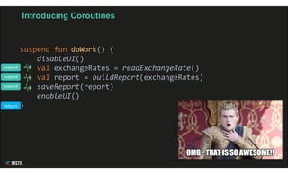 Introducing Coroutines
suspend fun doWork() {
disableUI()
val exchangeRates = readExchangeRate()
val report = buildReport(exchangeRates)
saveReport(report)
enableUI()
}
suspend
suspend
suspend
return
 