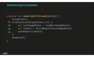 Introducing Coroutines
suspend fun doWorkWithThreadControl() {
disableUI()
withContext(Dispatchers.IO) {
val exchangeRates = readExchangeRate()
val report = buildReport(exchangeRates)
saveReport(report)
}
enableUI()
}
 