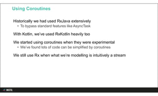 Historically we had used RxJava extensively
• To bypass standard features like AsyncTask
With Kotlin, we’ve used RxKotlin heavily too
We started using coroutines when they were experimental
• We’ve found lots of code can be simplified by coroutines
We still use Rx when what we’re modelling is intuitively a stream
Using Coroutines
 