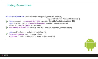 private suspend fun processUpdateRequest(update: Update,
requestOptions: RequestOptions) {
val customer = customerService.customerDetails(update.customerId)
val transaction = transactionBuilder.build(requestOptions)
transaction.customer = customer
customerSaleService.updateTransactionWithCustomer(transaction)
val updateCopy = update.createCopy()
transactionDao.save(transaction)
eventBus.requestComplete(transaction, update)
}
Using Coroutines
 