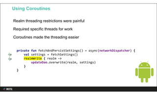 Realm threading restrictions were painful
Required specific threads for work
Coroutines made the threading easier
Using Coroutines
private fun fetchAndPersistSettings() = async(networkDispatcher) {
val settings = fetchSettings()
realmWrite { realm ->
updateDao.overwrite(realm, settings)
}
}
 