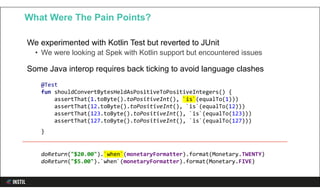 We experimented with Kotlin Test but reverted to JUnit
• We were looking at Spek with Kotlin support but encountered issues
Some Java interop requires back ticking to avoid language clashes
What Were The Pain Points?
@Test
fun shouldConvertBytesHeldAsPositiveToPositiveIntegers() {
assertThat(1.toByte().toPositiveInt(), `is`(equalTo(1)))
assertThat(12.toByte().toPositiveInt(), `is`(equalTo(12)))
assertThat(123.toByte().toPositiveInt(), `is`(equalTo(123)))
assertThat(127.toByte().toPositiveInt(), `is`(equalTo(127)))
}
doReturn("$20.00").`when`(monetaryFormatter).format(Monetary.TWENTY)
doReturn("$5.00").`when`(monetaryFormatter).format(Monetary.FIVE)
 