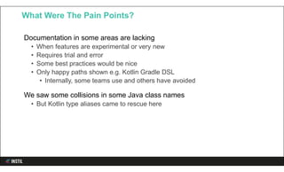 Documentation in some areas are lacking
• When features are experimental or very new
• Requires trial and error
• Some best practices would be nice
• Only happy paths shown e.g. Kotlin Gradle DSL
• Internally, some teams use and others have avoided
We saw some collisions in some Java class names
• But Kotlin type aliases came to rescue here
What Were The Pain Points?
 