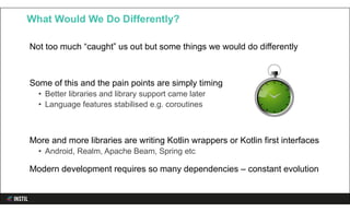 Not too much “caught” us out but some things we would do differently
Some of this and the pain points are simply timing
• Better libraries and library support came later
• Language features stabilised e.g. coroutines
More and more libraries are writing Kotlin wrappers or Kotlin first interfaces
• Android, Realm, Apache Beam, Spring etc
Modern development requires so many dependencies – constant evolution
What Would We Do Differently?
 
