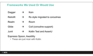 Dagger  Koin
Retrofit  Rx style migrated to coroutines
Realm  Room
Glide  Coil (coroutine support)
Junit  Kotlin Test and AssertJ
Espresso Spoon, Awaitility
• These are just nicer with Kotlin
Frameworks We Used Or Would Use
 