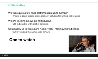 We write quite a few multi-platform apps using Xamarin
• This is a good, stable, cross platform solution for writing native apps
We are keeping an eye on Kotlin Native
• Still in beta but with a lot of potential
Could allow us to write more Kotlin (yeah!) making Android easier
• But leveraging the same code for iOS
Kotlin Native
One to watch
 