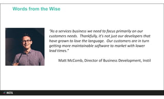 Words from the Wise
“As a services business we need to focus primarily on our
customers needs. Thankfully, it's not just our developers that
have grown to love the language. Our customers are in turn
getting more maintainable software to market with lower
lead times.”
Matt McComb, Director of Business Development, Instil
 
