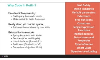 Excellent interoperability
• Call legacy Java code easily
• Make calls into Kotlin from Java
Really clear, yet concise syntax
• Reduces the codebase by over 40%
Beloved by frameworks
• Spring Boot (esp. with Kofu)
• Services (Ktor and Http4k)
• User Interfaces (TornadoFx)
• Build tools (Gradle from V5)
• Dependency Injection (Koin)
Why Code In Kotlin? Null Safety
String Templates
Default parameters
Extensions
Free Functions
Coroutines
Single Expression
Functions
Reified generics
Data classes and
Properties
Type Inference
Smart Casts
Operator overloading
 