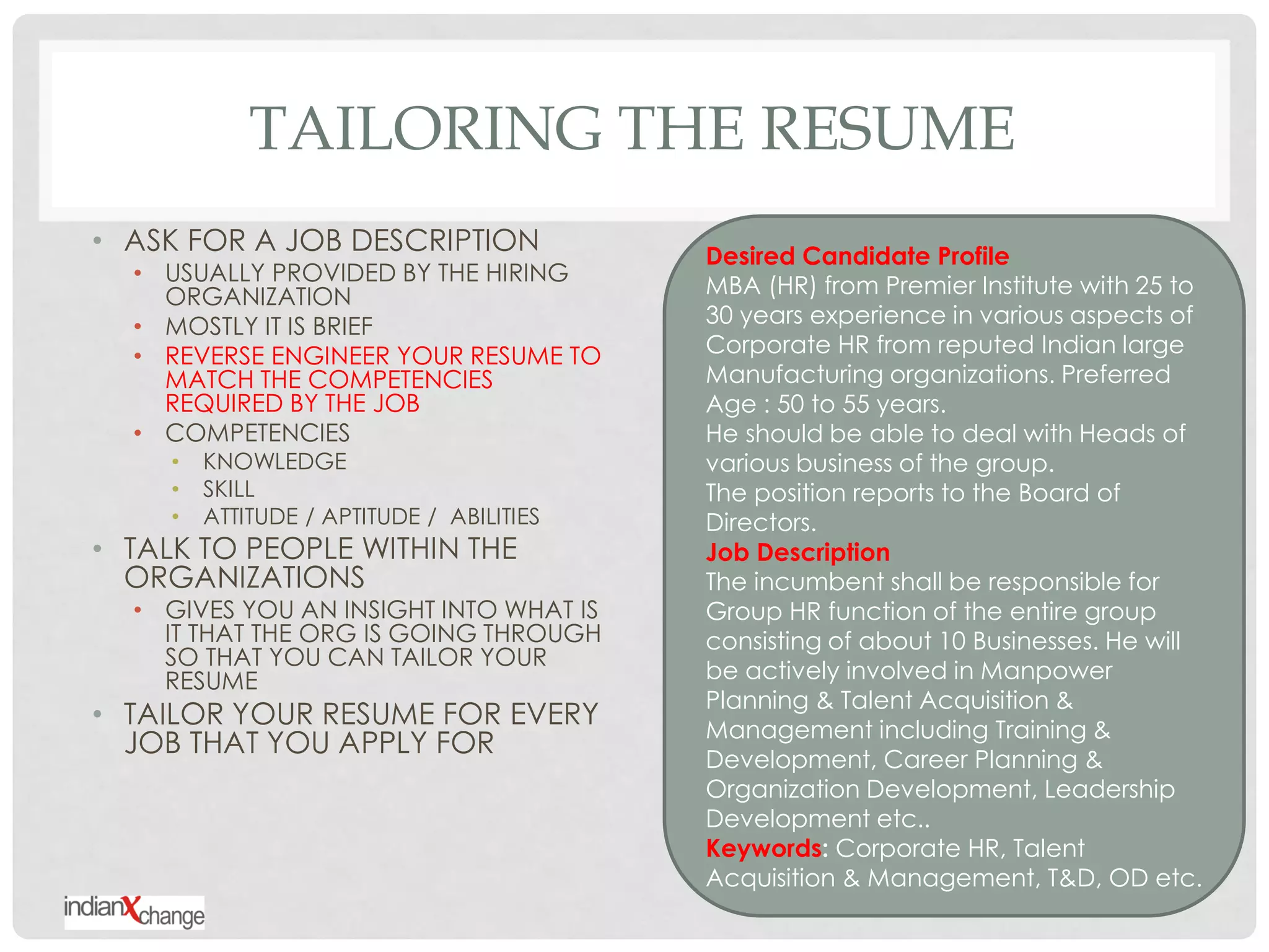 TAILORING THE RESUME
• ASK FOR A JOB DESCRIPTION                Desired Candidate Profile
  • USUALLY PROVIDED BY THE HIRING
    ORGANIZATION                           MBA (HR) from Premier Institute with 25 to
  • MOSTLY IT IS BRIEF                     30 years experience in various aspects of
  • REVERSE ENGINEER YOUR RESUME TO        Corporate HR from reputed Indian large
    MATCH THE COMPETENCIES                 Manufacturing organizations. Preferred
    REQUIRED BY THE JOB                    Age : 50 to 55 years.
  • COMPETENCIES                           He should be able to deal with Heads of
     •   KNOWLEDGE                         various business of the group.
     •   SKILL                             The position reports to the Board of
     •   ATTITUDE / APTITUDE / ABILITIES   Directors.
• TALK TO PEOPLE WITHIN THE                Job Description
  ORGANIZATIONS                            The incumbent shall be responsible for
  • GIVES YOU AN INSIGHT INTO WHAT IS      Group HR function of the entire group
    IT THAT THE ORG IS GOING THROUGH       consisting of about 10 Businesses. He will
    SO THAT YOU CAN TAILOR YOUR
    RESUME                                 be actively involved in Manpower
                                           Planning & Talent Acquisition &
• TAILOR YOUR RESUME FOR EVERY             Management including Training &
  JOB THAT YOU APPLY FOR                   Development, Career Planning &
                                           Organization Development, Leadership
                                           Development etc..
                                           Keywords: Corporate HR, Talent
                                           Acquisition & Management, T&D, OD etc.
 