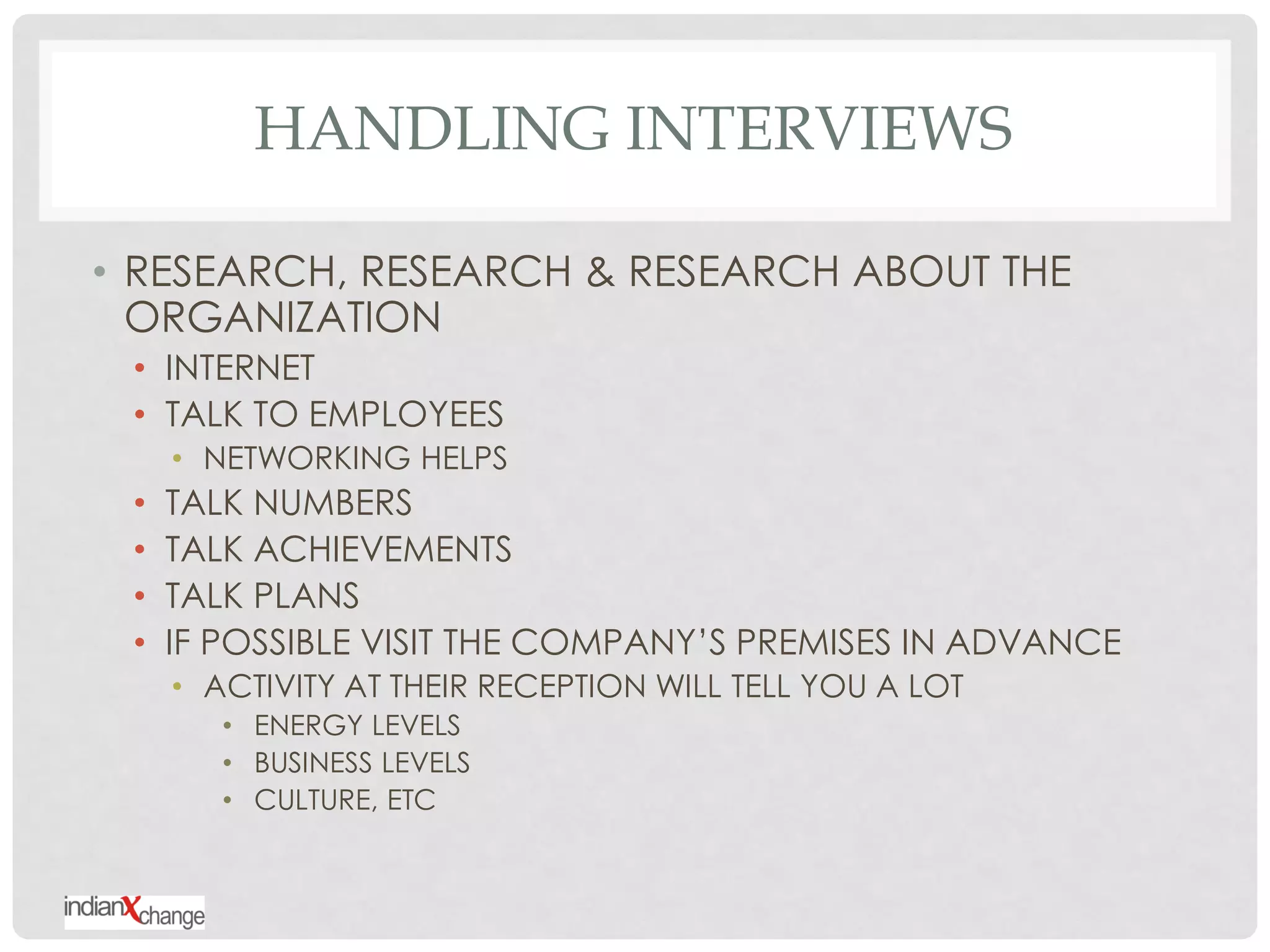 HANDLING INTERVIEWS

• RESEARCH, RESEARCH & RESEARCH ABOUT THE
  ORGANIZATION
 • INTERNET
 • TALK TO EMPLOYEES
     • NETWORKING HELPS
 •   TALK NUMBERS
 •   TALK ACHIEVEMENTS
 •   TALK PLANS
 •   IF POSSIBLE VISIT THE COMPANY‟S PREMISES IN ADVANCE
     • ACTIVITY AT THEIR RECEPTION WILL TELL YOU A LOT
        • ENERGY LEVELS
        • BUSINESS LEVELS
        • CULTURE, ETC
 