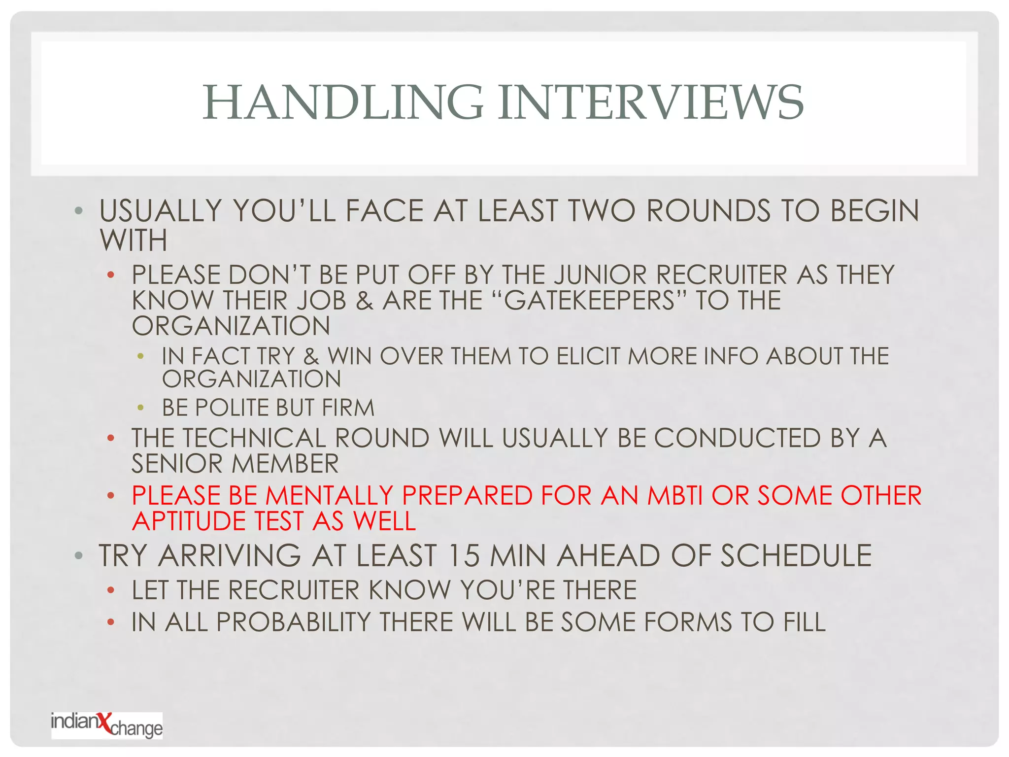 HANDLING INTERVIEWS

• USUALLY YOU‟LL FACE AT LEAST TWO ROUNDS TO BEGIN
  WITH
 • PLEASE DON‟T BE PUT OFF BY THE JUNIOR RECRUITER AS THEY
   KNOW THEIR JOB & ARE THE “GATEKEEPERS” TO THE
   ORGANIZATION
   • IN FACT TRY & WIN OVER THEM TO ELICIT MORE INFO ABOUT THE
     ORGANIZATION
   • BE POLITE BUT FIRM
 • THE TECHNICAL ROUND WILL USUALLY BE CONDUCTED BY A
   SENIOR MEMBER
 • PLEASE BE MENTALLY PREPARED FOR AN MBTI OR SOME OTHER
   APTITUDE TEST AS WELL
• TRY ARRIVING AT LEAST 15 MIN AHEAD OF SCHEDULE
 • LET THE RECRUITER KNOW YOU‟RE THERE
 • IN ALL PROBABILITY THERE WILL BE SOME FORMS TO FILL
 