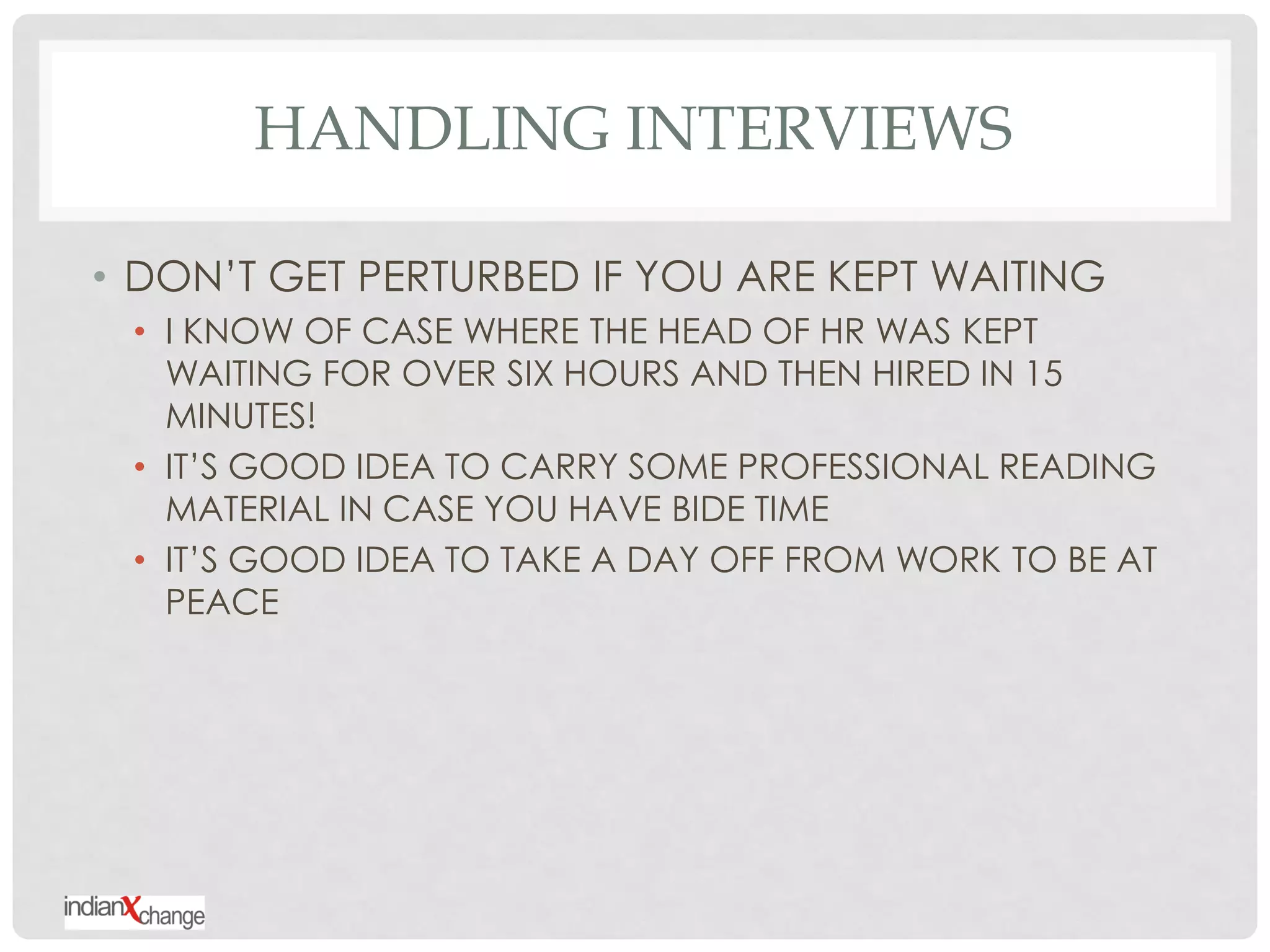 HANDLING INTERVIEWS

• DON‟T GET PERTURBED IF YOU ARE KEPT WAITING
 • I KNOW OF CASE WHERE THE HEAD OF HR WAS KEPT
   WAITING FOR OVER SIX HOURS AND THEN HIRED IN 15
   MINUTES!
 • IT‟S GOOD IDEA TO CARRY SOME PROFESSIONAL READING
   MATERIAL IN CASE YOU HAVE BIDE TIME
 • IT‟S GOOD IDEA TO TAKE A DAY OFF FROM WORK TO BE AT
   PEACE
 