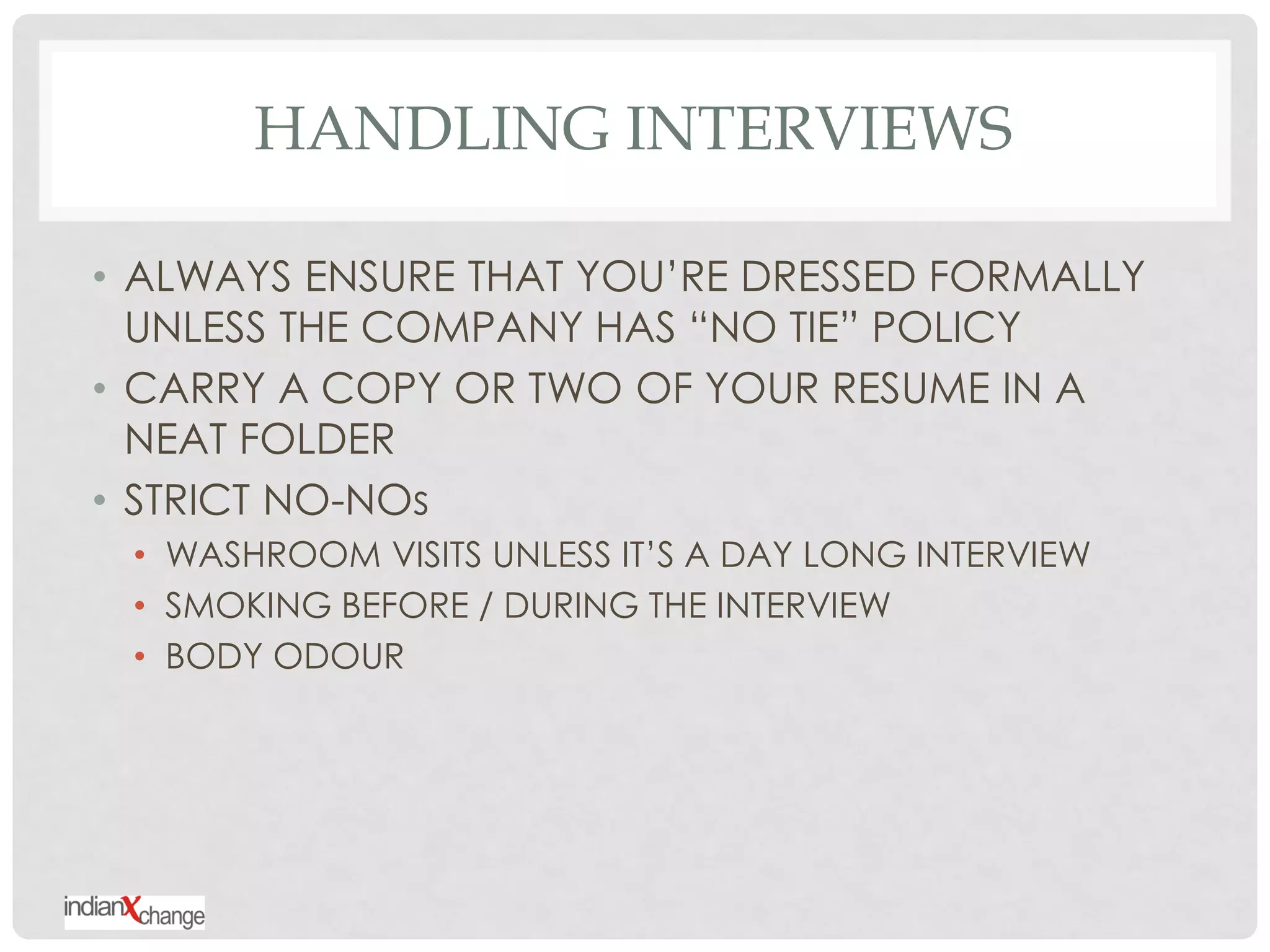 HANDLING INTERVIEWS

• ALWAYS ENSURE THAT YOU‟RE DRESSED FORMALLY
  UNLESS THE COMPANY HAS “NO TIE” POLICY
• CARRY A COPY OR TWO OF YOUR RESUME IN A
  NEAT FOLDER
• STRICT NO-NOs
 • WASHROOM VISITS UNLESS IT‟S A DAY LONG INTERVIEW
 • SMOKING BEFORE / DURING THE INTERVIEW
 • BODY ODOUR
 