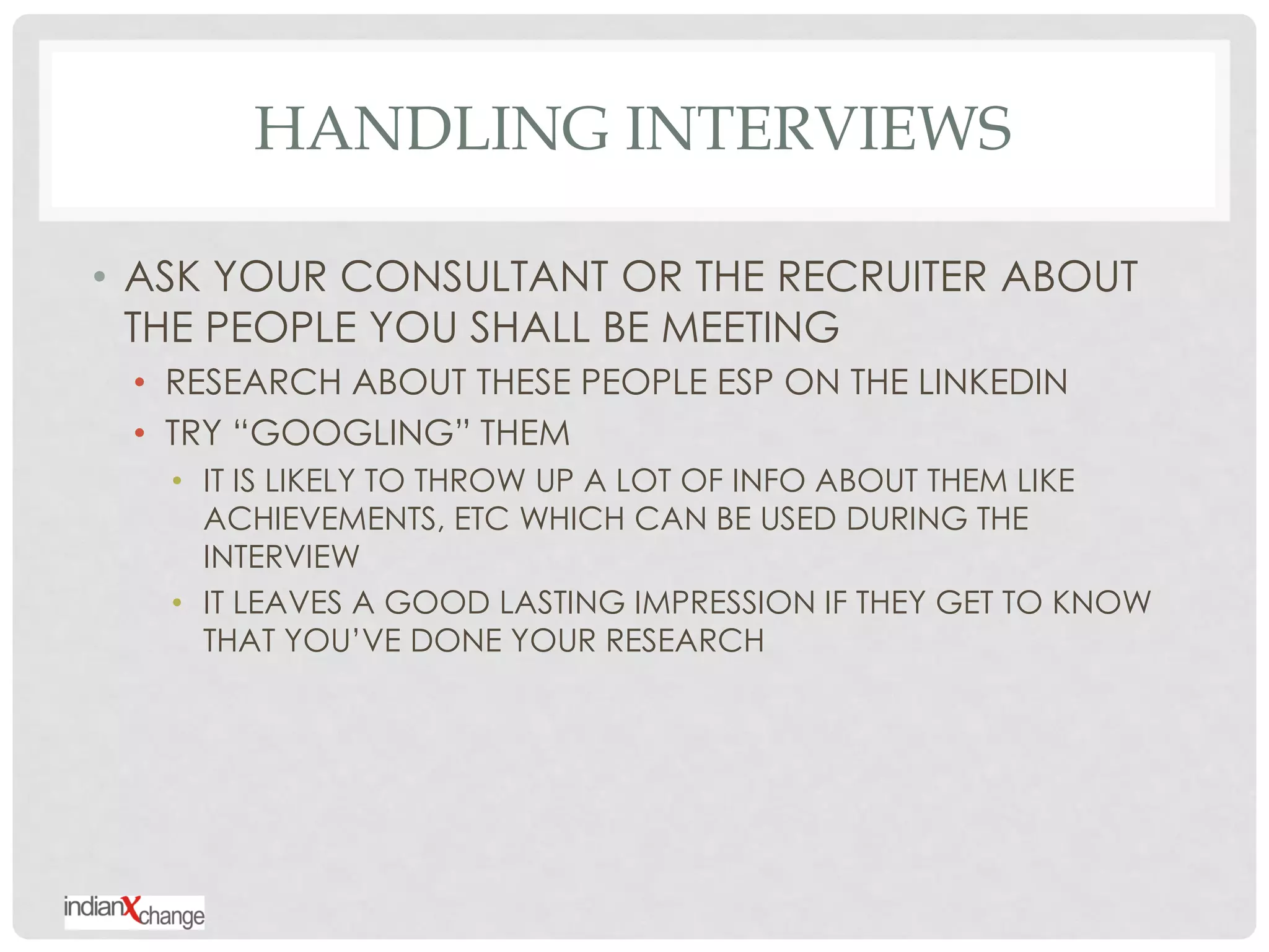 HANDLING INTERVIEWS

• ASK YOUR CONSULTANT OR THE RECRUITER ABOUT
  THE PEOPLE YOU SHALL BE MEETING
 • RESEARCH ABOUT THESE PEOPLE ESP ON THE LINKEDIN
 • TRY “GOOGLING” THEM
   • IT IS LIKELY TO THROW UP A LOT OF INFO ABOUT THEM LIKE
     ACHIEVEMENTS, ETC WHICH CAN BE USED DURING THE
     INTERVIEW
   • IT LEAVES A GOOD LASTING IMPRESSION IF THEY GET TO KNOW
     THAT YOU‟VE DONE YOUR RESEARCH
 