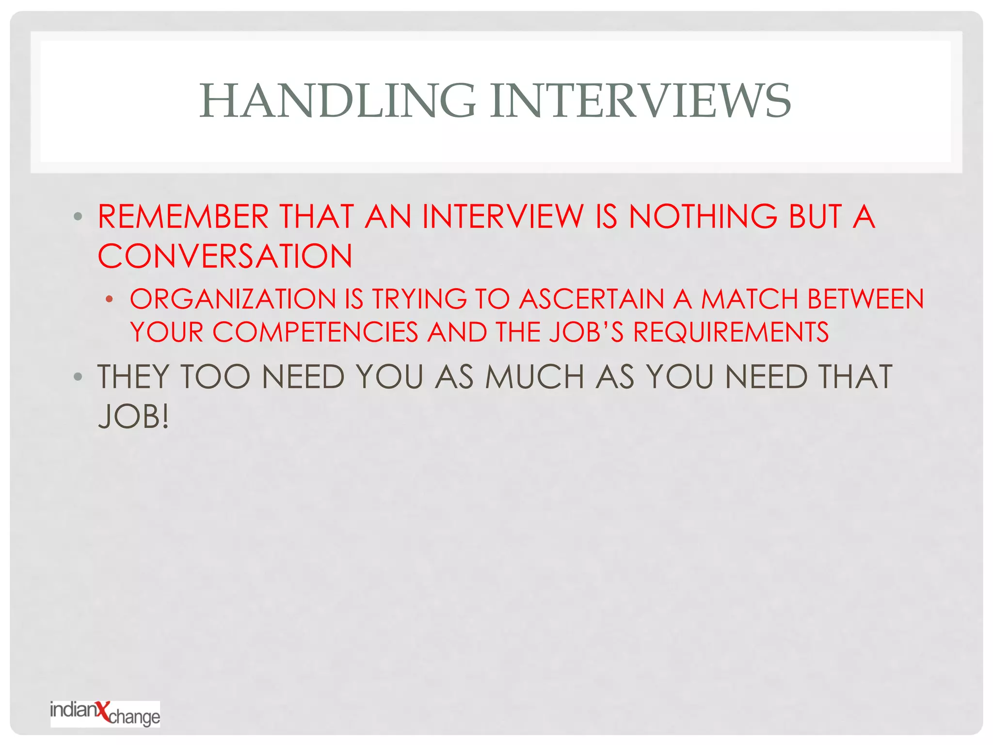 HANDLING INTERVIEWS

• REMEMBER THAT AN INTERVIEW IS NOTHING BUT A
  CONVERSATION
 • ORGANIZATION IS TRYING TO ASCERTAIN A MATCH BETWEEN
   YOUR COMPETENCIES AND THE JOB‟S REQUIREMENTS
• THEY TOO NEED YOU AS MUCH AS YOU NEED THAT
  JOB!
 