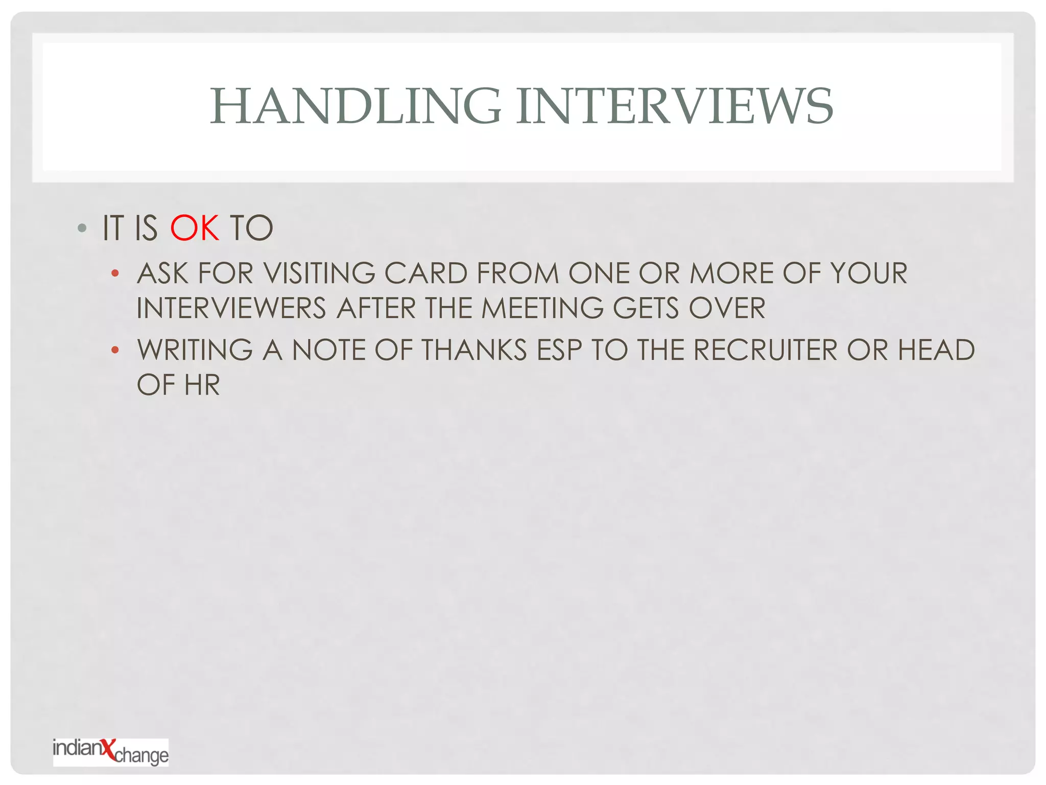 HANDLING INTERVIEWS

• IT IS OK TO
  • ASK FOR VISITING CARD FROM ONE OR MORE OF YOUR
    INTERVIEWERS AFTER THE MEETING GETS OVER
  • WRITING A NOTE OF THANKS ESP TO THE RECRUITER OR HEAD
    OF HR
 
