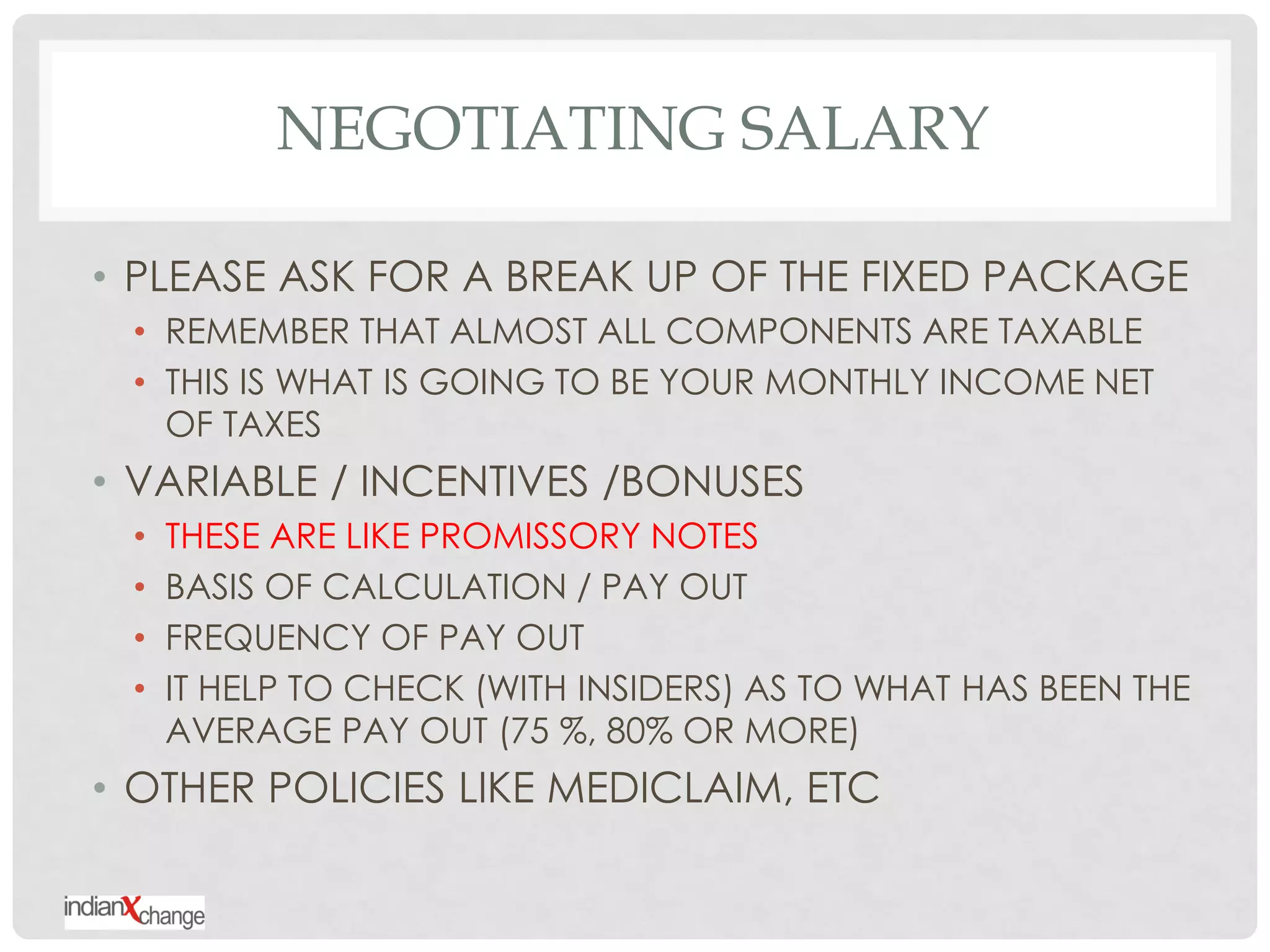 NEGOTIATING SALARY

• PLEASE ASK FOR A BREAK UP OF THE FIXED PACKAGE
 • REMEMBER THAT ALMOST ALL COMPONENTS ARE TAXABLE
 • THIS IS WHAT IS GOING TO BE YOUR MONTHLY INCOME NET
   OF TAXES
• VARIABLE / INCENTIVES /BONUSES
 •   THESE ARE LIKE PROMISSORY NOTES
 •   BASIS OF CALCULATION / PAY OUT
 •   FREQUENCY OF PAY OUT
 •   IT HELP TO CHECK (WITH INSIDERS) AS TO WHAT HAS BEEN THE
     AVERAGE PAY OUT (75 %, 80% OR MORE)
• OTHER POLICIES LIKE MEDICLAIM, ETC
 