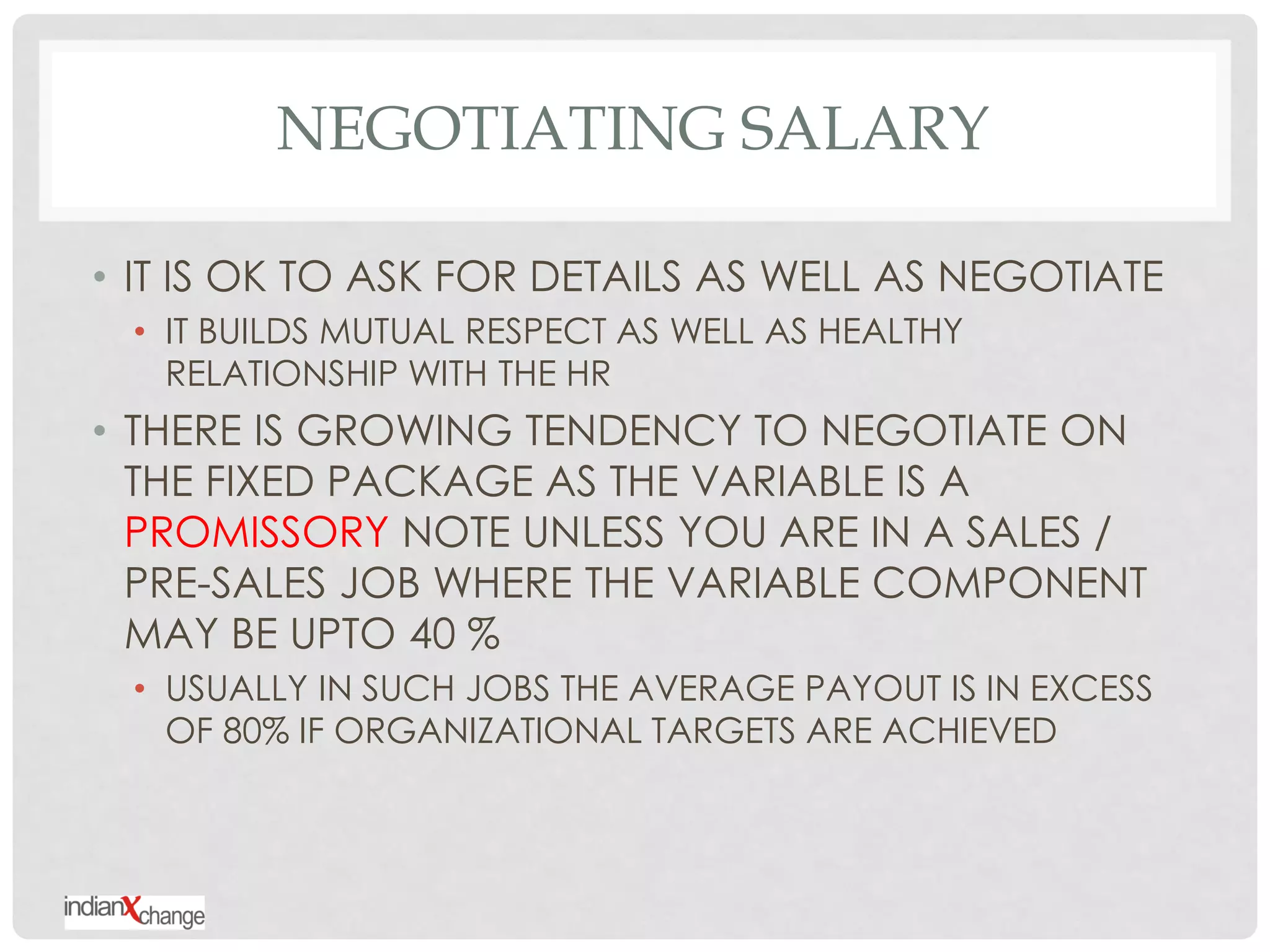NEGOTIATING SALARY

• IT IS OK TO ASK FOR DETAILS AS WELL AS NEGOTIATE
 • IT BUILDS MUTUAL RESPECT AS WELL AS HEALTHY
   RELATIONSHIP WITH THE HR
• THERE IS GROWING TENDENCY TO NEGOTIATE ON
  THE FIXED PACKAGE AS THE VARIABLE IS A
  PROMISSORY NOTE UNLESS YOU ARE IN A SALES /
  PRE-SALES JOB WHERE THE VARIABLE COMPONENT
  MAY BE UPTO 40 %
 • USUALLY IN SUCH JOBS THE AVERAGE PAYOUT IS IN EXCESS
   OF 80% IF ORGANIZATIONAL TARGETS ARE ACHIEVED
 