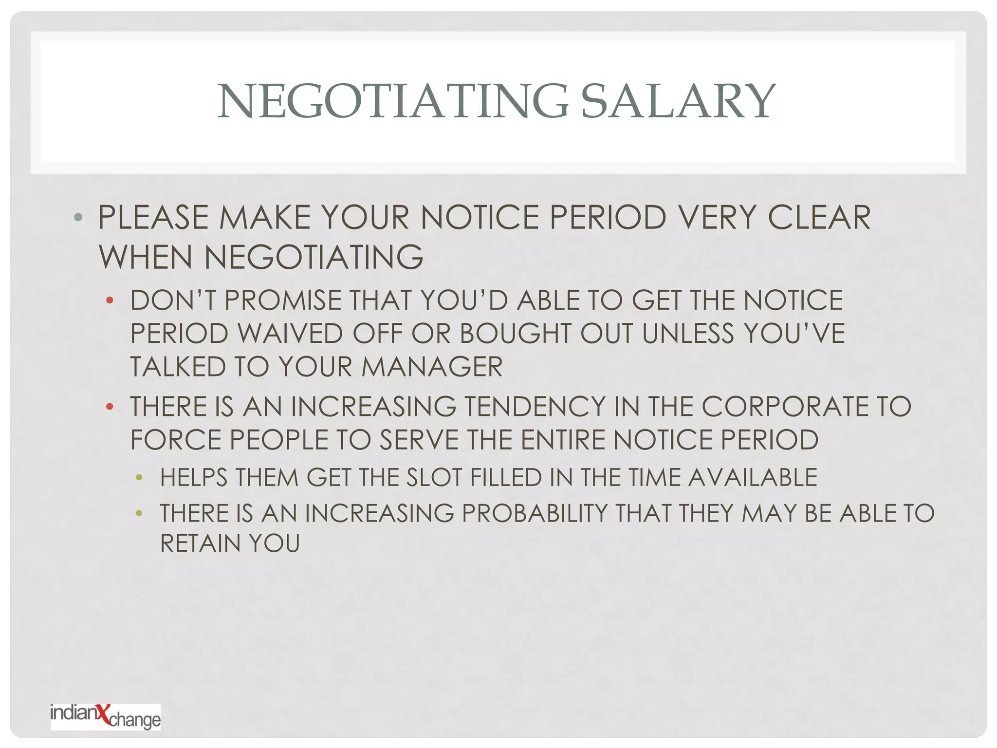 NEGOTIATING SALARY

• PLEASE MAKE YOUR NOTICE PERIOD VERY CLEAR
  WHEN NEGOTIATING
 • DON‟T PROMISE THAT YOU‟D ABLE TO GET THE NOTICE
   PERIOD WAIVED OFF OR BOUGHT OUT UNLESS YOU‟VE
   TALKED TO YOUR MANAGER
 • THERE IS AN INCREASING TENDENCY IN THE CORPORATE TO
   FORCE PEOPLE TO SERVE THE ENTIRE NOTICE PERIOD
   • HELPS THEM GET THE SLOT FILLED IN THE TIME AVAILABLE
   • THERE IS AN INCREASING PROBABILITY THAT THEY MAY BE ABLE TO
     RETAIN YOU
 