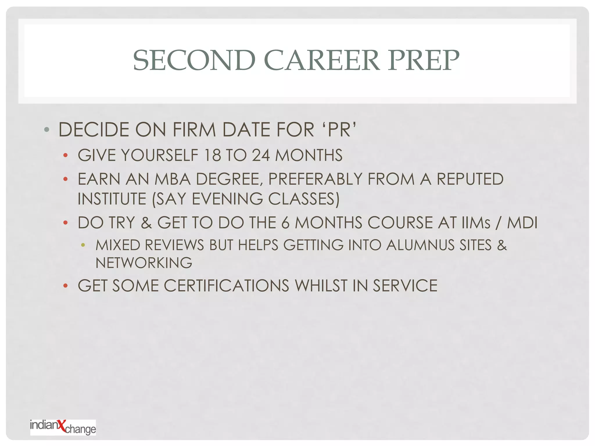 SECOND CAREER PREP

• DECIDE ON FIRM DATE FOR „PR‟
 • GIVE YOURSELF 18 TO 24 MONTHS
 • EARN AN MBA DEGREE, PREFERABLY FROM A REPUTED
   INSTITUTE (SAY EVENING CLASSES)
 • DO TRY & GET TO DO THE 6 MONTHS COURSE AT IIMs / MDI
   • MIXED REVIEWS BUT HELPS GETTING INTO ALUMNUS SITES &
     NETWORKING
 • GET SOME CERTIFICATIONS WHILST IN SERVICE
 