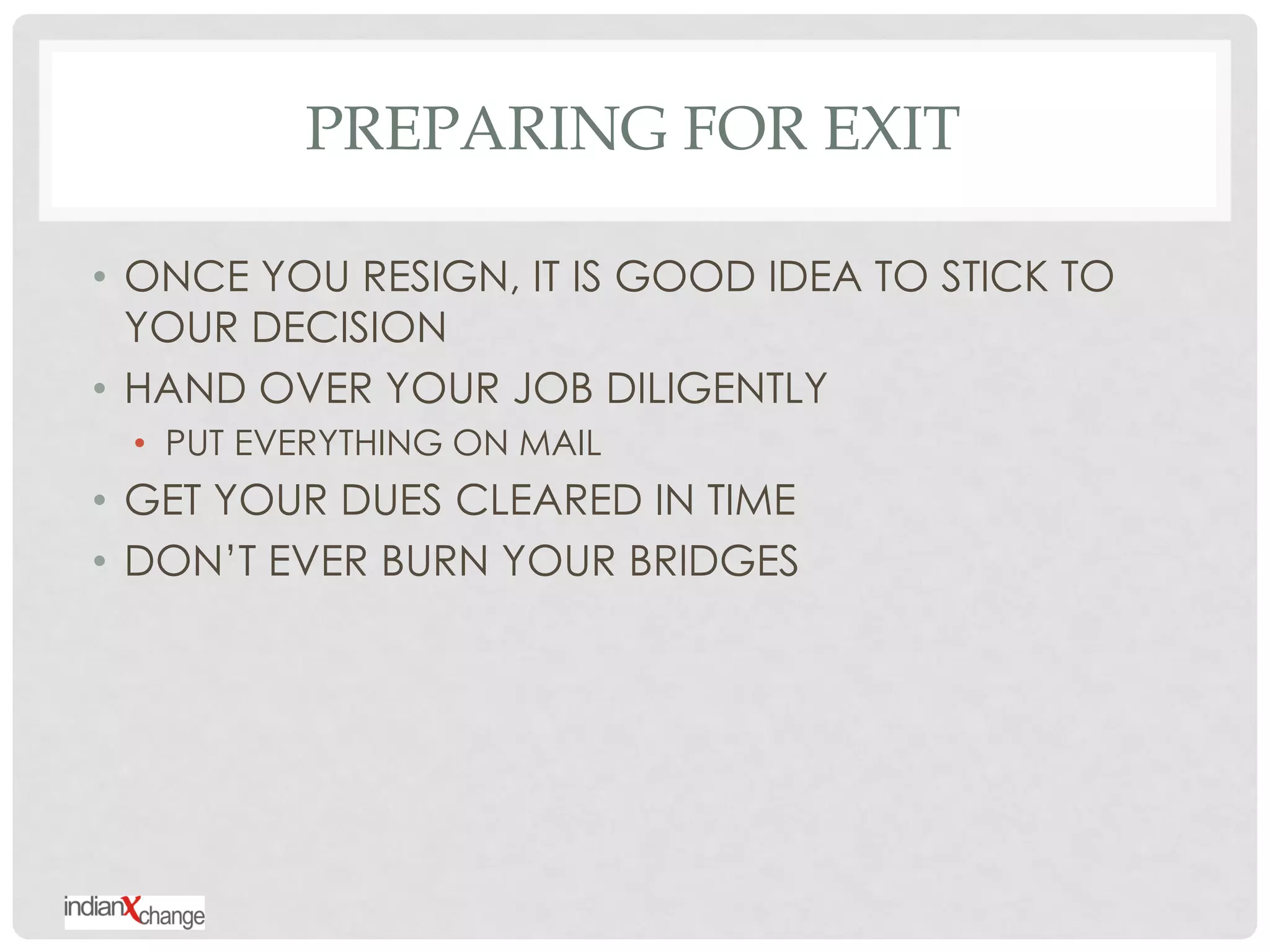 PREPARING FOR EXIT

• ONCE YOU RESIGN, IT IS GOOD IDEA TO STICK TO
  YOUR DECISION
• HAND OVER YOUR JOB DILIGENTLY
 • PUT EVERYTHING ON MAIL
• GET YOUR DUES CLEARED IN TIME
• DON‟T EVER BURN YOUR BRIDGES
 