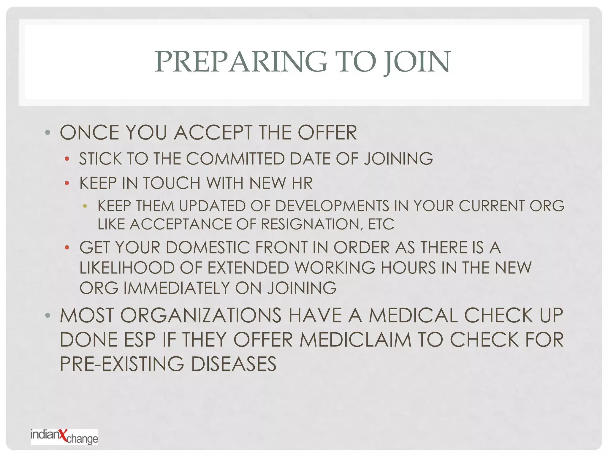 PREPARING TO JOIN

• ONCE YOU ACCEPT THE OFFER
 • STICK TO THE COMMITTED DATE OF JOINING
 • KEEP IN TOUCH WITH NEW HR
   • KEEP THEM UPDATED OF DEVELOPMENTS IN YOUR CURRENT ORG
     LIKE ACCEPTANCE OF RESIGNATION, ETC
 • GET YOUR DOMESTIC FRONT IN ORDER AS THERE IS A
   LIKELIHOOD OF EXTENDED WORKING HOURS IN THE NEW
   ORG IMMEDIATELY ON JOINING
• MOST ORGANIZATIONS HAVE A MEDICAL CHECK UP
  DONE ESP IF THEY OFFER MEDICLAIM TO CHECK FOR
  PRE-EXISTING DISEASES
 