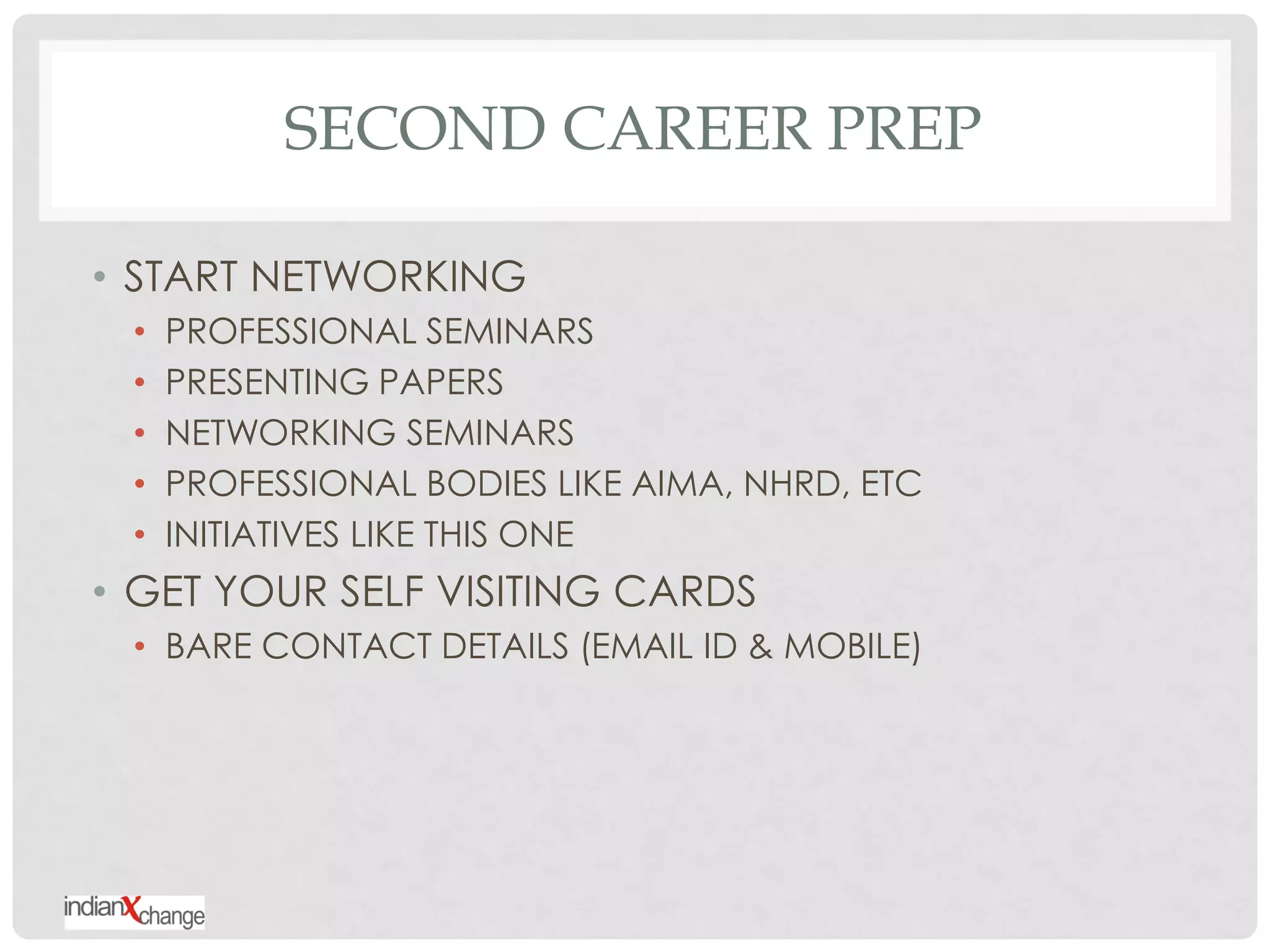 SECOND CAREER PREP

• START NETWORKING
 •   PROFESSIONAL SEMINARS
 •   PRESENTING PAPERS
 •   NETWORKING SEMINARS
 •   PROFESSIONAL BODIES LIKE AIMA, NHRD, ETC
 •   INITIATIVES LIKE THIS ONE
• GET YOUR SELF VISITING CARDS
 • BARE CONTACT DETAILS (EMAIL ID & MOBILE)
 