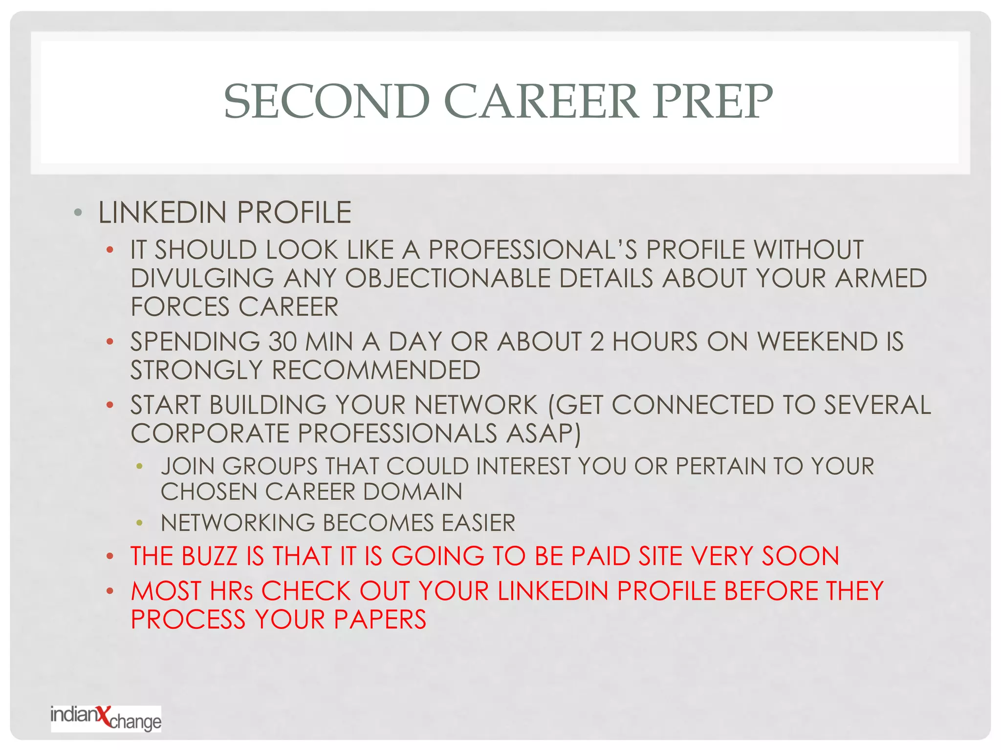 SECOND CAREER PREP

• LINKEDIN PROFILE
  • IT SHOULD LOOK LIKE A PROFESSIONAL‟S PROFILE WITHOUT
    DIVULGING ANY OBJECTIONABLE DETAILS ABOUT YOUR ARMED
    FORCES CAREER
  • SPENDING 30 MIN A DAY OR ABOUT 2 HOURS ON WEEKEND IS
    STRONGLY RECOMMENDED
  • START BUILDING YOUR NETWORK (GET CONNECTED TO SEVERAL
    CORPORATE PROFESSIONALS ASAP)
    • JOIN GROUPS THAT COULD INTEREST YOU OR PERTAIN TO YOUR
      CHOSEN CAREER DOMAIN
    • NETWORKING BECOMES EASIER
  • THE BUZZ IS THAT IT IS GOING TO BE PAID SITE VERY SOON
  • MOST HRs CHECK OUT YOUR LINKEDIN PROFILE BEFORE THEY
    PROCESS YOUR PAPERS
 