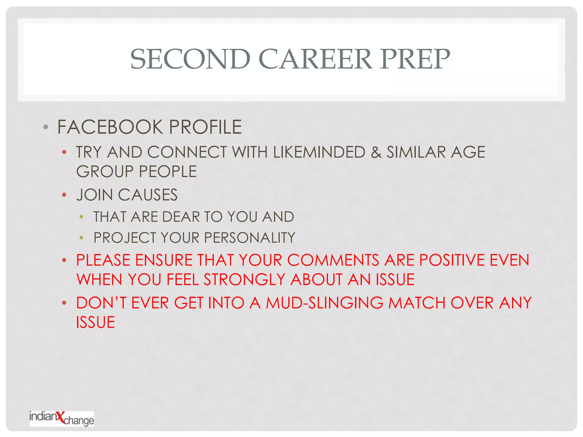SECOND CAREER PREP

• FACEBOOK PROFILE
 • TRY AND CONNECT WITH LIKEMINDED & SIMILAR AGE
   GROUP PEOPLE
 • JOIN CAUSES
   • THAT ARE DEAR TO YOU AND
   • PROJECT YOUR PERSONALITY
 • PLEASE ENSURE THAT YOUR COMMENTS ARE POSITIVE EVEN
   WHEN YOU FEEL STRONGLY ABOUT AN ISSUE
 • DON‟T EVER GET INTO A MUD-SLINGING MATCH OVER ANY
   ISSUE
 