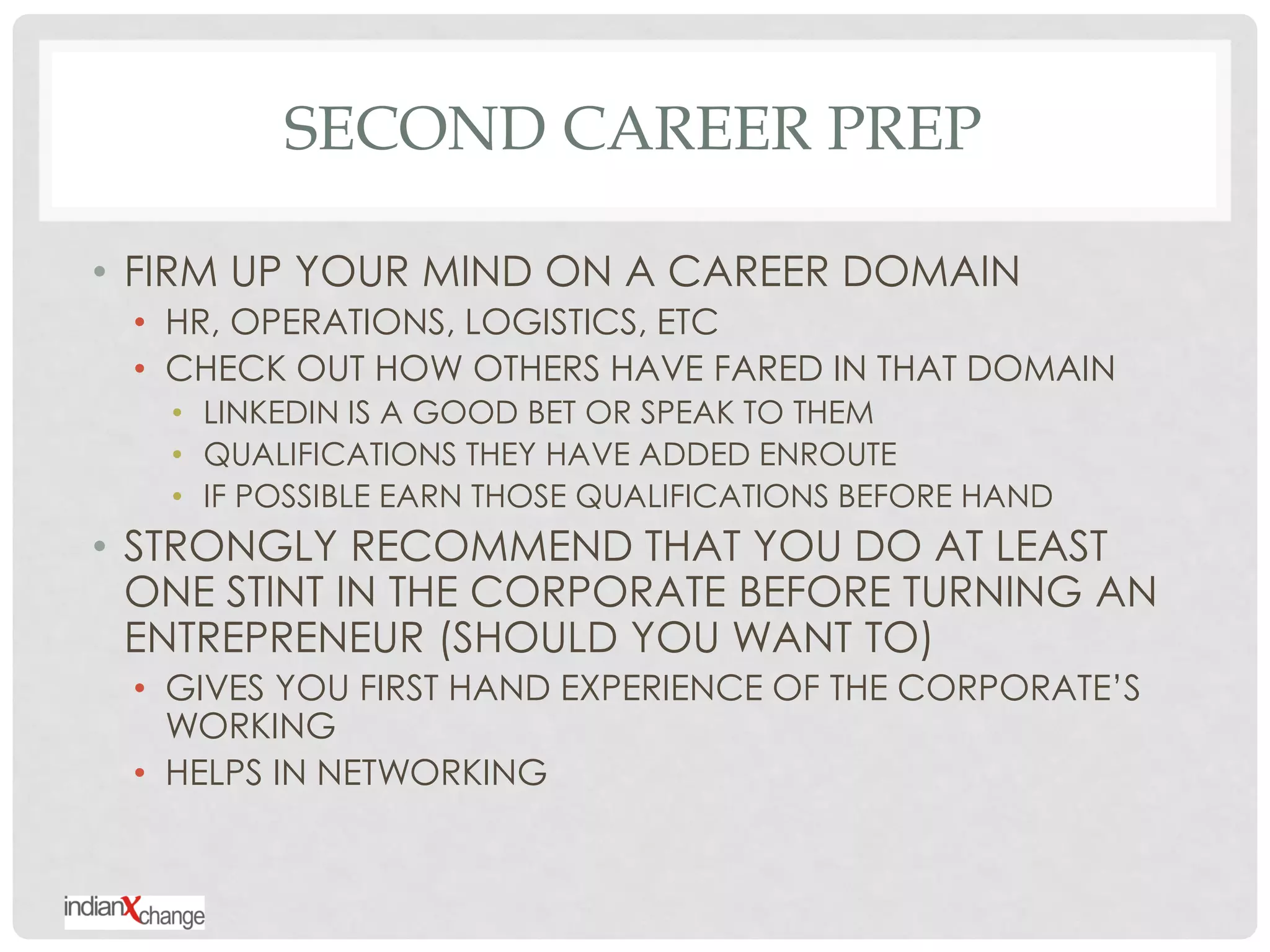 SECOND CAREER PREP

• FIRM UP YOUR MIND ON A CAREER DOMAIN
 • HR, OPERATIONS, LOGISTICS, ETC
 • CHECK OUT HOW OTHERS HAVE FARED IN THAT DOMAIN
   • LINKEDIN IS A GOOD BET OR SPEAK TO THEM
   • QUALIFICATIONS THEY HAVE ADDED ENROUTE
   • IF POSSIBLE EARN THOSE QUALIFICATIONS BEFORE HAND
• STRONGLY RECOMMEND THAT YOU DO AT LEAST
  ONE STINT IN THE CORPORATE BEFORE TURNING AN
  ENTREPRENEUR (SHOULD YOU WANT TO)
 • GIVES YOU FIRST HAND EXPERIENCE OF THE CORPORATE‟S
   WORKING
 • HELPS IN NETWORKING
 