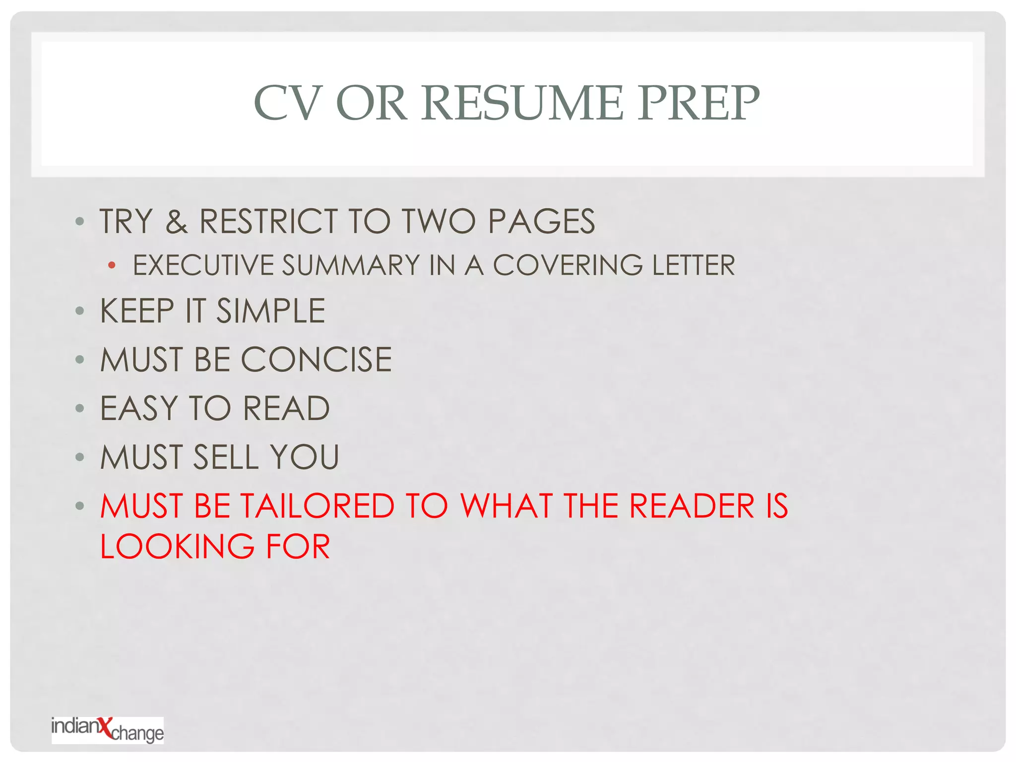 CV OR RESUME PREP

• TRY & RESTRICT TO TWO PAGES
    • EXECUTIVE SUMMARY IN A COVERING LETTER
•   KEEP IT SIMPLE
•   MUST BE CONCISE
•   EASY TO READ
•   MUST SELL YOU
•   MUST BE TAILORED TO WHAT THE READER IS
    LOOKING FOR
 