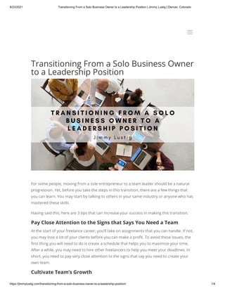 8/23/2021 Transitioning From a Solo Business Owner to a Leadership Position | Jimmy Lustig | Denver, Colorado
https://jimmylustig.com/transitioning-from-a-solo-business-owner-to-a-leadership-position/ 1/4
Transitioning From a Solo Business Owner
to a Leadership Position
For some people, moving from a sole entrepreneur to a team leader should be a natural
progression. Yet, before you take the steps in this transition, there are a few things that
you can learn. You may start by talking to others in your same industry or anyone who has
mastered these skills.
Having said this, here are 3 tips that can increase your success in making this transition.
Pay Close Attention to the Signs that Says You Need a Team
At the start of your freelance career, you’ll take on assignments that you can handle. If not,
you may lose a lot of your clients before you can make a profit. To avoid these issues, the
first thing you will need to do is create a schedule that helps you to maximize your time,
After a while, you may need to hire other freelancers to help you meet your deadlines. In
short, you need to pay very close attention to the signs that say you need to create your
own team.
Cultivate Team’s Growth
a
a
 