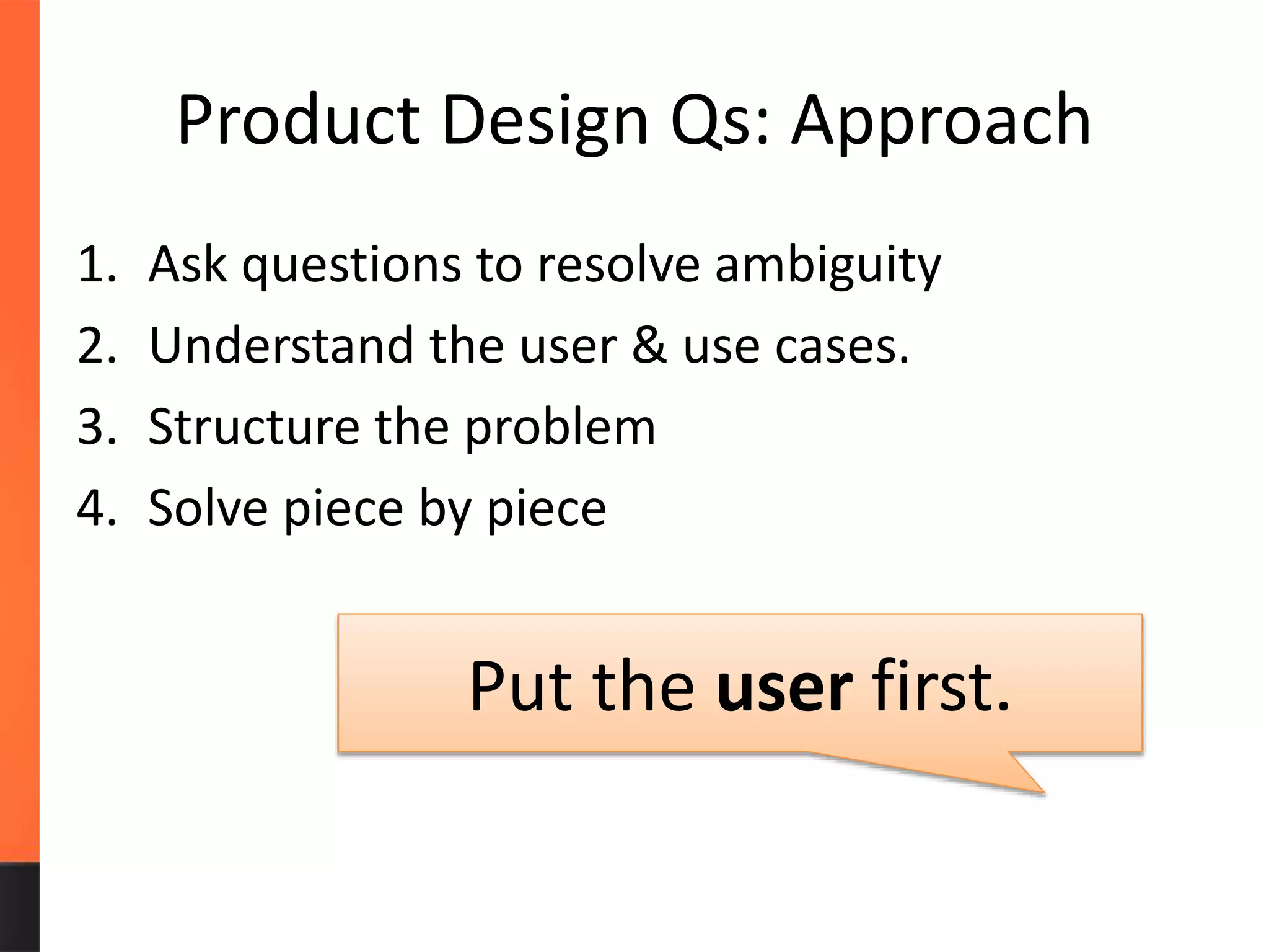 Product Design Qs: Approach
1. Ask questions to resolve ambiguity
2. Understand the user & use cases.
3. Structure the problem
4. Solve piece by piece
Put the user first.
 