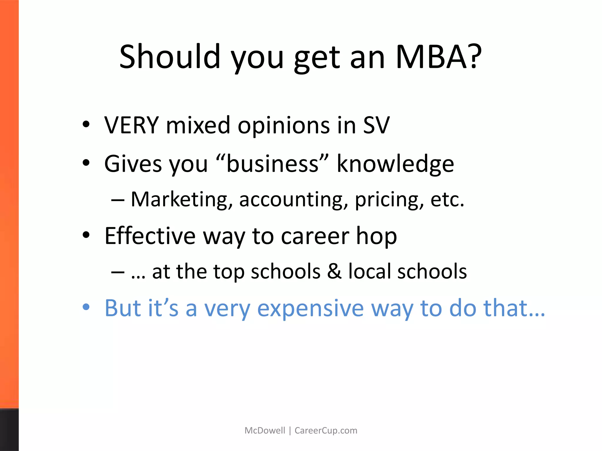 Should you get an MBA?
• VERY mixed opinions in SV
• Gives you “business” knowledge
– Marketing, accounting, pricing, etc.
• Effective way to career hop
– … at the top schools & local schools
• But it’s a very expensive way to do that…
McDowell | CareerCup.com
 