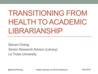 TRANSITIONING FROM
HEALTH TO ACADEMIC
LIBRARIANSHIP
Steven Chang
Senior Research Advisor (Library)
La Trobe University
@StevenPChang #HLI2016Health Libraries Inc 2016 Conference
 