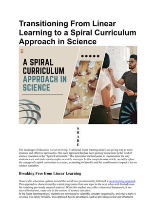 Transitioning From Linear
Learning to a Spiral Curriculum
Approach in Science
S
H
A
R
E
The landscape of education is ever-evolving. Traditional linear learning models are giving way to more
dynamic and effective approaches. One such approach that has been gaining momentum in the field of
science education is the “Spiral Curriculum.” This innovative method seeks to revolutionize the way
students learn and understand complex scientific concepts. In this comprehensive article, we will explore
the concept of a spiral curriculum in science, examining its benefits and the transformative impact it has on
science education.
Breaking Free from Linear Learning
Historically, education systems around the world have predominantly followed a linear learning approach.
This approach is characterized by a strict progression from one topic to the next, often with limited room
for revisiting previously covered material. While this method may offer a structured framework, it has
several limitations, especially in the context of science education.
In the linear learning model, students are introduced to scientific concepts sequentially, and once a topic is
covered, it is rarely revisited. This approach has its advantages, such as providing a clear and structured
 