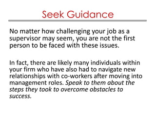 No matter how challenging your job as a
supervisor may seem, you are not the first
person to be faced with these issues.
In fact, there are likely many individuals within
your firm who have also had to navigate new
relationships with co-workers after moving into
management roles. Speak to them about the
steps they took to overcome obstacles to
success.
Seek Guidance
 