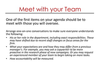 One of the first items on your agenda should be to
meet with those you will oversee.
Arrange one-on-one conversations to make sure everyone understands
the following:
• His or her role in the department, including exact responsibilities. These
may have shifted due to recent staff changes or focus areas for the
firm.
• What your expectations are and how they may differ from a previous
manager's. For example, you may ask a copywriter to be more
proactive in the research phase of new campaigns. Or you may request
an experienced member of your team to begin taking on more tasks.
• How accountability will be measured.
Meet with your Team
 
