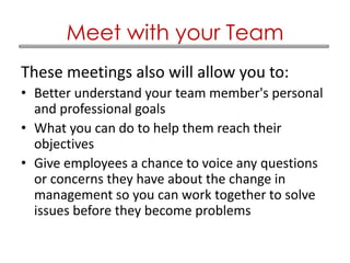 These meetings also will allow you to:
• Better understand your team member's personal
and professional goals
• What you can do to help them reach their
objectives
• Give employees a chance to voice any questions
or concerns they have about the change in
management so you can work together to solve
issues before they become problems
Meet with your Team
 