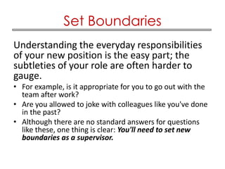 Understanding the everyday responsibilities
of your new position is the easy part; the
subtleties of your role are often harder to
gauge.
• For example, is it appropriate for you to go out with the
team after work?
• Are you allowed to joke with colleagues like you've done
in the past?
• Although there are no standard answers for questions
like these, one thing is clear: You'll need to set new
boundaries as a supervisor.
Set Boundaries
 