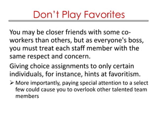 You may be closer friends with some co-
workers than others, but as everyone's boss,
you must treat each staff member with the
same respect and concern.
Giving choice assignments to only certain
individuals, for instance, hints at favoritism.
 More importantly, paying special attention to a select
few could cause you to overlook other talented team
members
Don’t Play Favorites
 