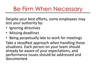Despite your best efforts, some employees may
test your authority by:
• Ignoring directives
• Missing deadlines
• Being perpetually late to work for meetings
Take a steadfast approach when handling these
situations. Each person on your team should
already be aware of your expectations, and
performance issues should be addressed and
documented.
Be Firm When Necessary
 