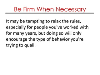 It may be tempting to relax the rules,
especially for people you've worked with
for many years, but doing so will only
encourage the type of behavior you're
trying to quell.
Be Firm When Necessary
 