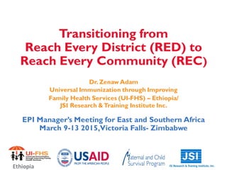 Transitioning from
Reach Every District (RED) to
Reach Every Community (REC)
Dr. Zenaw Adam
Universal Immunization through Improving
Family Health Services (UI-FHS) – Ethiopia/
JSI Research &Training Institute Inc.
EPI Manager’s Meeting for East and Southern Africa
March 9-13 2015,Victoria Falls- Zimbabwe
Ethiopia
 
