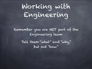 Working with Engineering
Remember you are NOT part of the
Engineering team
Tell them “what” and “why,”
but not “how”

 